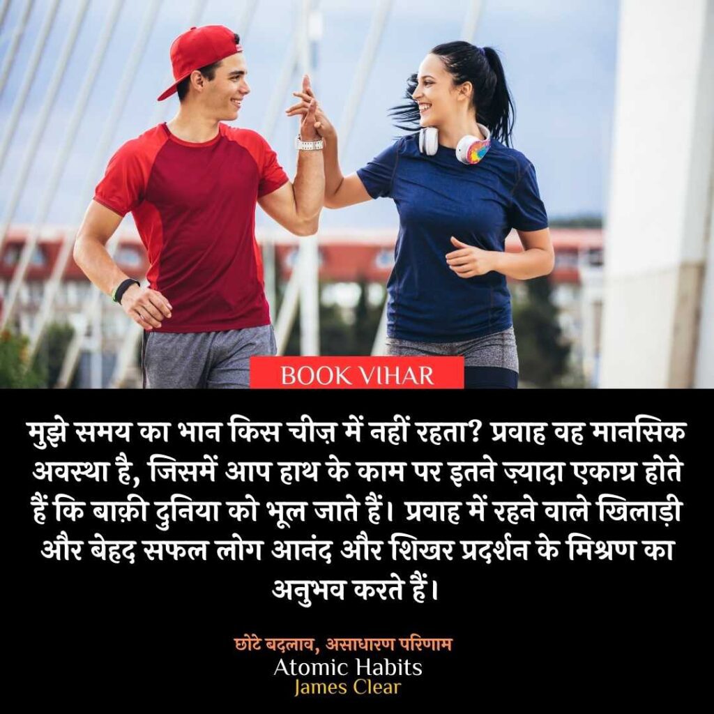 Thought of James Clear: "मुझे समय का भान किस चीज़ में नहीं रहता? प्रवाह वह मानसिक अवस्था है, जिसमें आप हाथ के काम पर इतने ज़्यादा एकाग्र होते हैं कि बाक़ी दुनिया को भूल जाते हैं। प्रवाह में रहने वाले खिलाड़ी और बेहद सफल लोग आनंद और शिखर प्रदर्शन के मिश्रण का अनुभव करते हैं।”