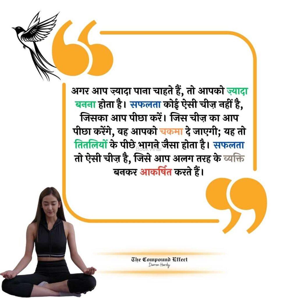 Quote from The compound Effect: “अगर आप ज़्यादा पाना चाहते हैं, तो आपको ज़्यादा बनना होता है। सफलता कोई ऐसी चीज़ नहीं है, जिसका आप पीछा करें। जिस चीज़ का आप पीछा करेंगे, वह आपको चकमा दे जाएगी; यह तो तितलियों के पीछे भागने जैसा होता है। सफलता तो ऐसी चीज़ है, जिसे आप अलग तरह के व्यक्ति बनकर आकर्षित करते हैं।”