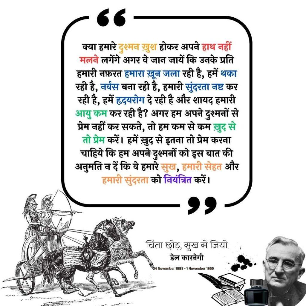 Thought of Dale Carnegie: “क्या हमारे दुश्मन ख़ुश होकर अपने हाथ नहीं मलने लगेंगे अगर वे जान जायें कि उनके प्रति हमारी नफ़रत हमारा ख़ून जला रही है, हमें थका रही है, नर्वस बना रही है, हमारी सुंदरता नष्ट कर रही है, हमें हृदयरोग दे रही है और शायद हमारी आयु कम कर रही है? अगर हम अपने दुश्मनों से प्रेम नहीं कर सकते, तो हम कम से कम ख़ुद से तो प्रेम करें। हमें ख़ुद से इतना तो प्रेम करना चाहिये कि हम अपने दुश्मनों को इस बात की अनुमति न दें कि वे हमारे सुख, हमारी सेहत और हमारी सुंदरता को नियंत्रित करें।”