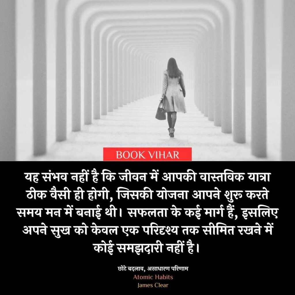 Quote From Atomic Habit: "यह संभव नहीं है कि जीवन में आपकी वास्तविक यात्रा ठीक वैसी ही होगी, जिसकी योजना आपने शुरू करते समय मन में बनाई थी। सफलता के कई मार्ग हैं, इसलिए अपने सुख को केवल एक परिदृश्य तक सीमित रखने में कोई समझदारी नहीं है।"
