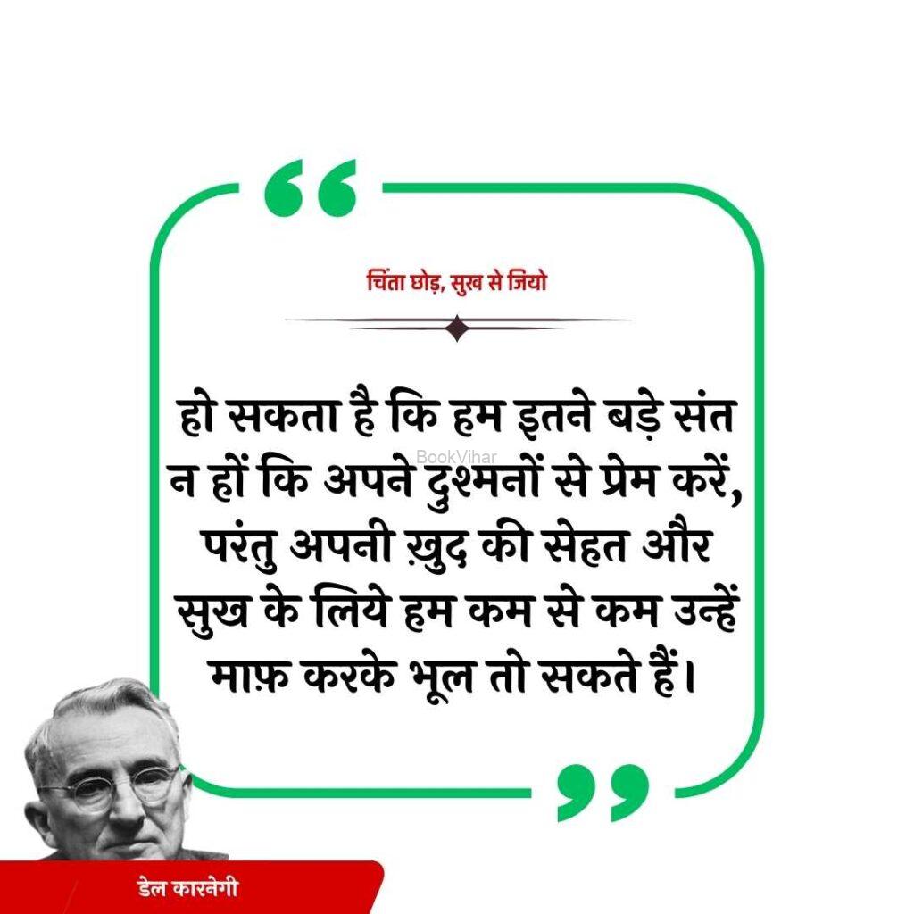 Quote from the book Stop Worrying and start living: “हो सकता है कि हम इतने बड़े संत न हों कि अपने दुश्मनों से प्रेम करें, परंतु अपनी ख़ुद की सेहत और सुख के लिये हम कम से कम उन्हें माफ़ करके भूल तो सकते हैं।”