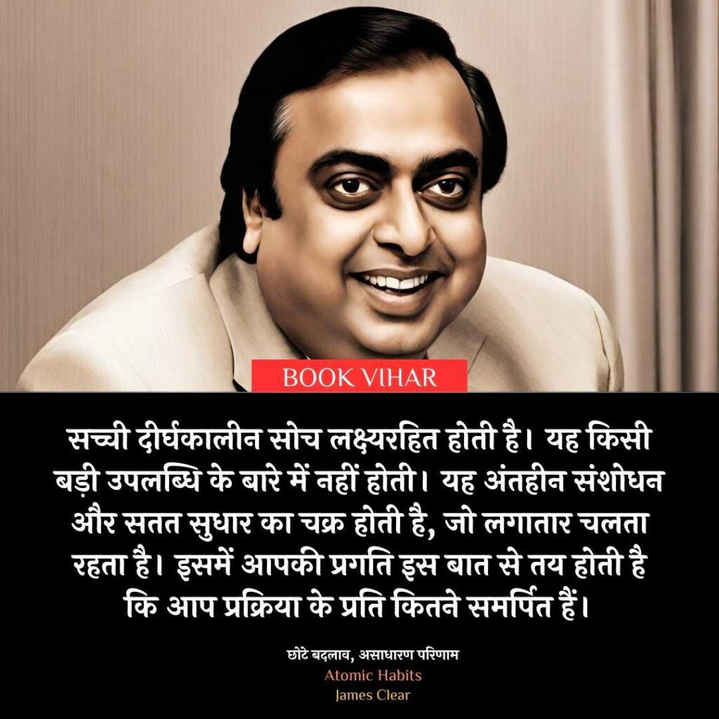 Insight From Atomic Habit: "सच्ची दीर्घकालीन सोच लक्ष्यरहित होती है। यह किसी बड़ी उपलब्धि के बारे में नहीं होती। यह अंतहीन संशोधन और सतत सुधार का चक्र होती है, जो लगातार चलता रहता है। इसमें आपकी प्रगति इस बात से तय होती है कि आप प्रक्रिया के प्रति कितने समर्पित हैं। "

