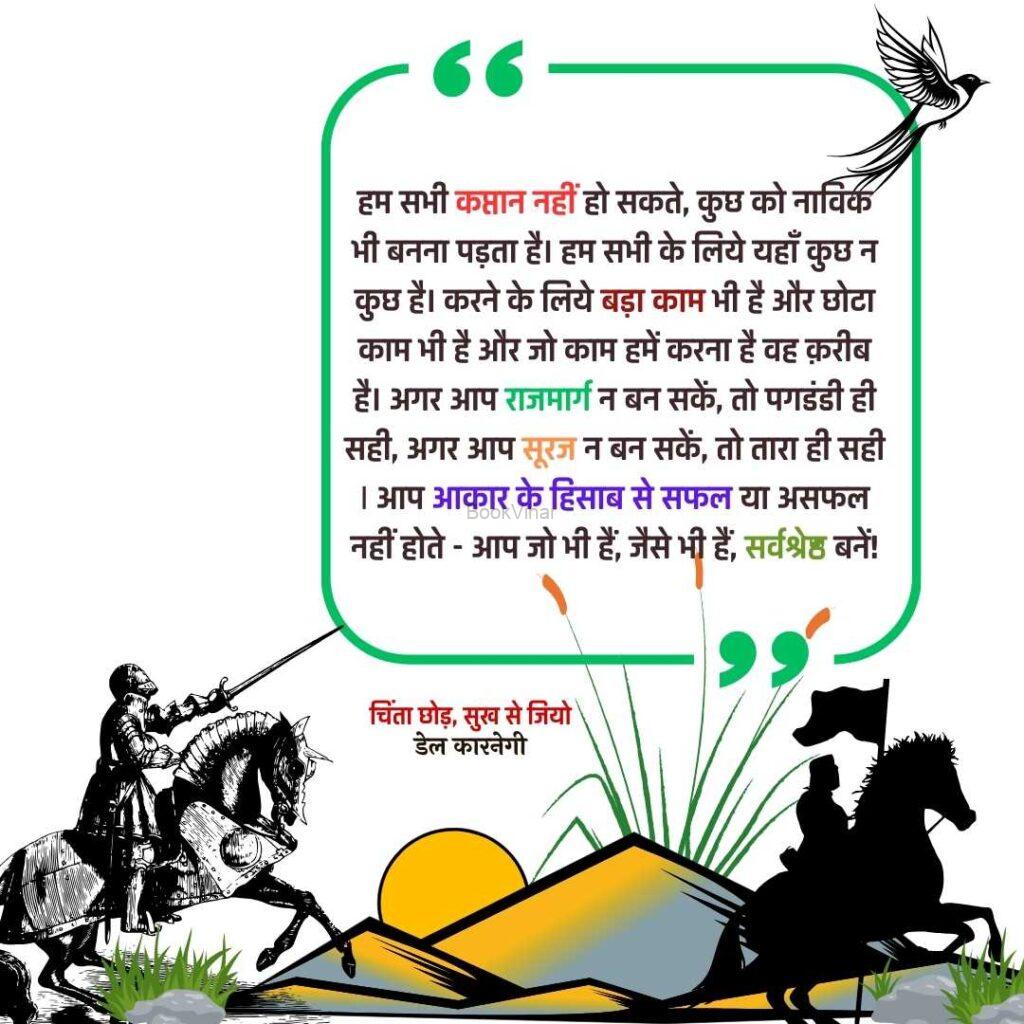 Quote from the book Stop Worrying and start living: “हम सभी कप्तान नहीं हो सकते, कुछ को नाविक भी बनना पड़ता है। हम सभी के लिये यहाँ कुछ न कुछ है। करने के लिये बड़ा काम भी है और छोटा काम भी है और जो काम हमें करना है वह क़रीब है। अगर आप राजमार्ग न बन सकें, तो पगडंडी ही सही, अगर आप सूरज न बन सकें, तो तारा ही सही; आप आकार के हिसाब से सफल या असफल नहीं होते - आप जो भी हैं, जैसे भी हैं, सर्वश्रेष्ठ बनें!”