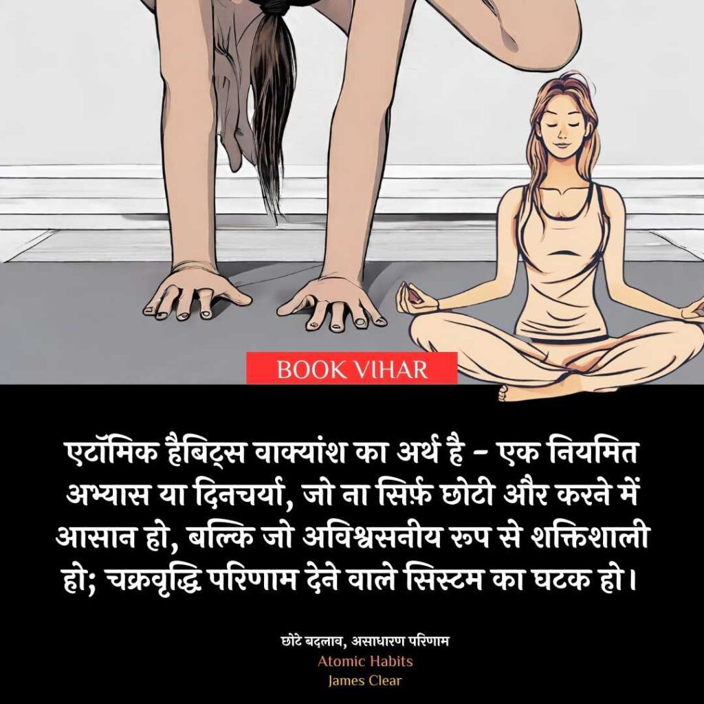 Insight From Atomic Habit: "एटॉमिक हैबिट्स वाक्यांश का अर्थ है - एक नियमित अभ्यास या दिनचर्या, जो ना सिर्फ़ छोटी और करने में आसान हो, बल्कि जो अविश्वसनीय रूप से शक्तिशाली हो; चक्रवृद्धि परिणाम देने वाले सिस्टम का घटक हो।"
