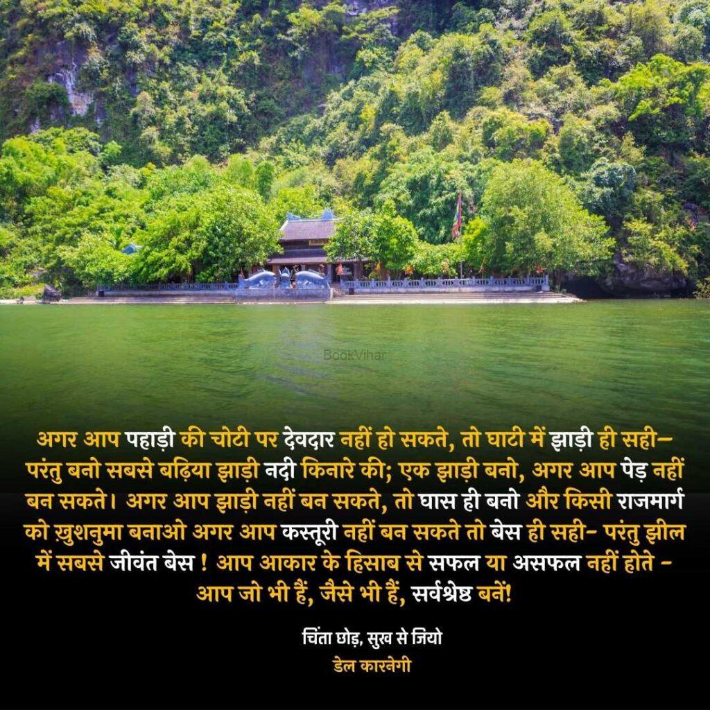 Quote from the book Stop Worrying and start living: "अगर आप पहाड़ी की चोटी पर देवदार नहीं हो सकते, तो घाटी में झाड़ी ही सही– परंतु बनो सबसे बढ़िया झाड़ी नदी किनारे की; एक झाड़ी बनो, अगर आप पेड़ नहीं बन सकते। अगर आप झाड़ी नहीं बन सकते, तो घास ही बनो और किसी राजमार्ग को ख़ुशनुमा बनाओ अगर आप कस्तूरी नहीं बन सकते तो बेस ही सही- परंतु झील में सबसे जीवंत बेस!"