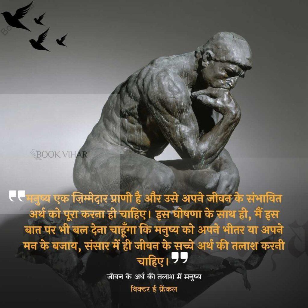 Thought of Viktor Frankl: "मनुष्य एक ज़िम्मेदार प्राणी है और उसे अपने जीवन के संभावित अर्थ को पूरा करना ही चाहिए। इस घोषणा के साथ ही, मैं इस बात पर भी बल देना चाहूँगा कि मनुष्य को अपने भीतर या अपने मन के बजाय, संसार में ही जीवन के सच्चे अर्थ की तलाश करनी चाहिए।"