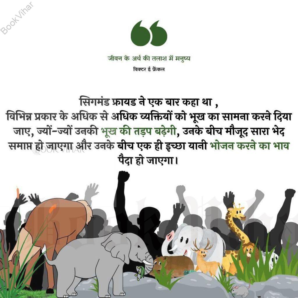 Quote from the book Man's search for the meaning: "सिगमंड फ्रायड ने एक बार कहा था कि ‘विभिन्न प्रकार के अधिक से अधिक व्यक्तियों को भूख का सामना करने दिया जाए, ज्यों-ज्यों उनकी भूख की तड़प बढ़ेगी, उनके बीच मौजूद सारा भेद समाप्त हो जाएगा और उनके बीच एक ही इच्छा यानी भोजन करने का भाव पैदा हो जाएगा।"