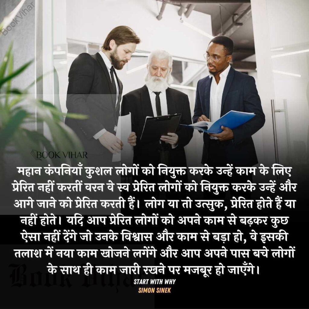 Quote from the book START WITH WHY: "महान कंपनियाँ कुशल लोगों को नियुक्त करके उन्हें काम के लिए प्रेरित नहीं करतीं वरन वे स्व प्रेरित लोगों को नियुक्त करके उन्हें और आगे जाने को प्रेरित करती हैं। लोग या तो उत्सुक, प्रेरित होते हैं या नहीं होते। यदि आप प्रेरित लोगों को अपने काम से बढ़कर कुछ ऐसा नहीं देंगे जो उनके विश्वास और काम से बड़ा हो, वे इसकी तलाश में नया काम खोजने लगेंगे और आप अपने पास बचे लोगों के साथ ही काम जारी रखने पर मजबूर हो जाएँगे।"