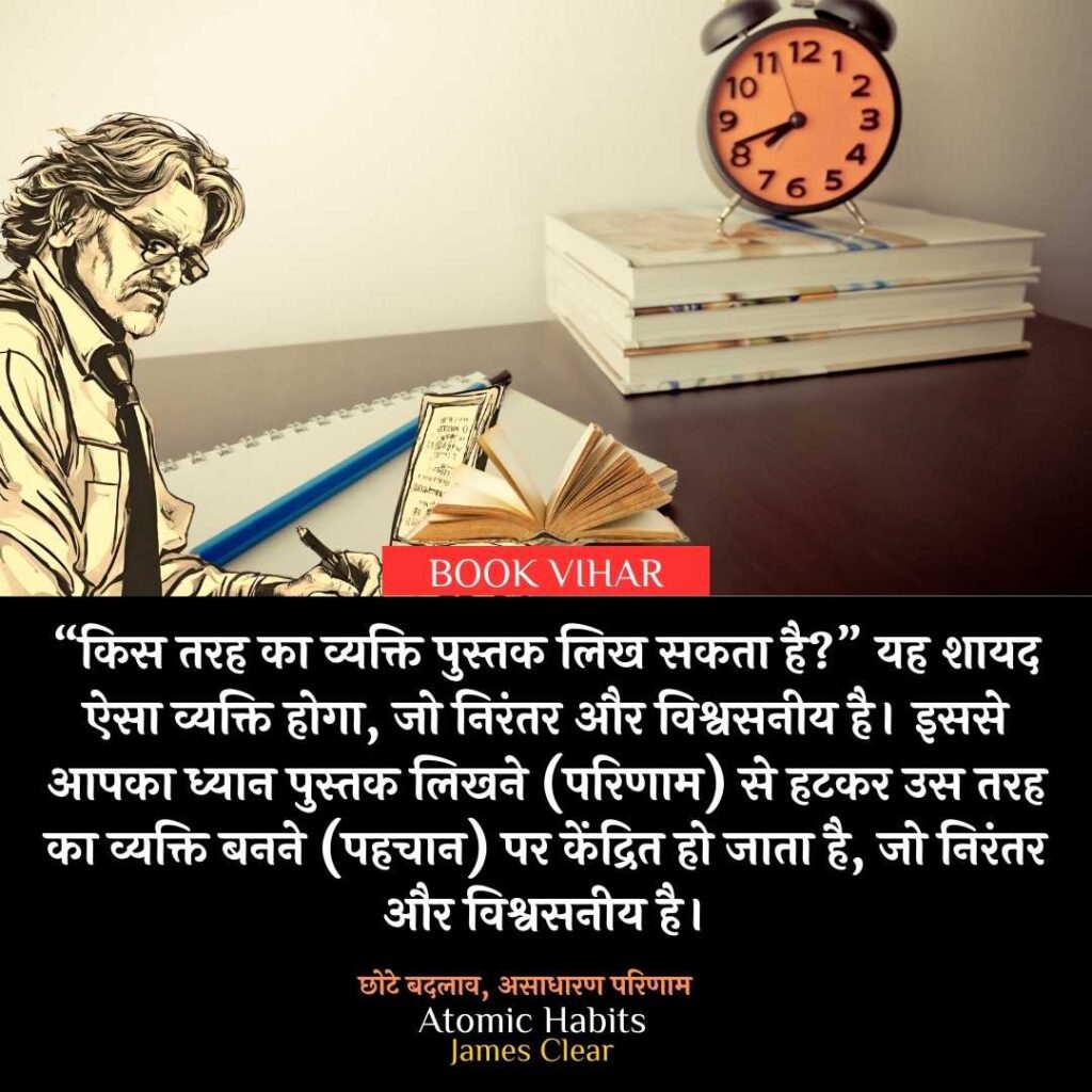 Thought of James Clear: "मिसाल के तौर पर, “किस तरह का व्यक्ति पुस्तक लिख सकता है?” यह शायद ऐसा व्यक्ति होगा, जो निरंतर और विश्वसनीय है। इससे आपका ध्यान पुस्तक लिखने (परिणाम) से हटकर उस तरह का व्यक्ति बनने (पहचान) पर केंद्रित हो जाता है, जो निरंतर और विश्वसनीय है।"
