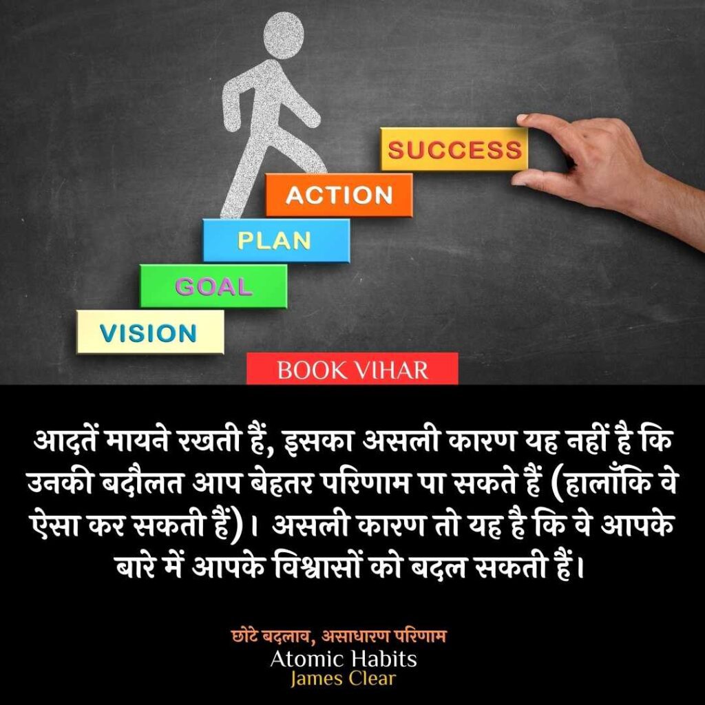 Thought of James Clear: "आदतें मायने रखती हैं, इसका असली कारण यह नहीं है कि उनकी बदौलत आप बेहतर परिणाम पा सकते हैं (हालाँकि वे ऐसा कर सकती हैं)। असली कारण तो यह है कि वे आपके बारे में आपके विश्वासों को बदल सकती हैं।"
