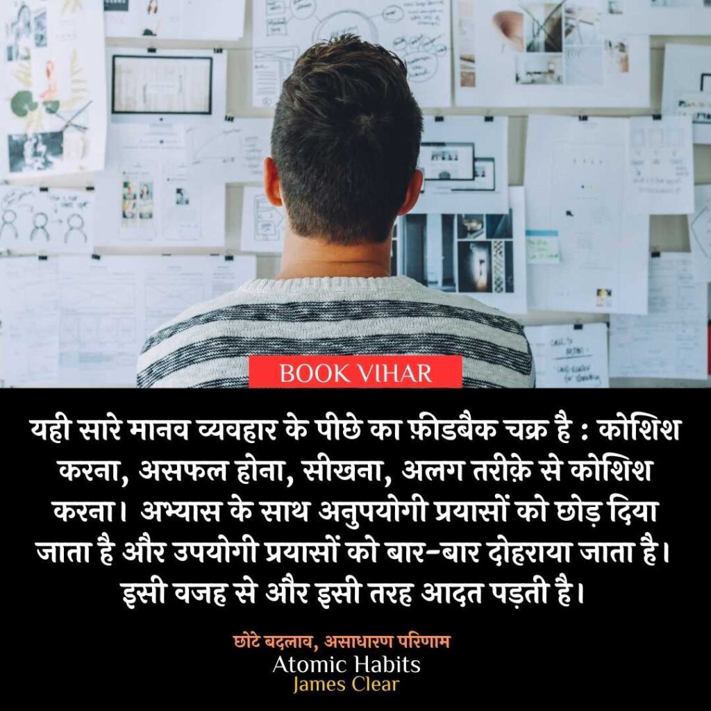 Thought of James Clear: "यही सारे मानव व्यवहार के पीछे का फ़ीडबैक चक्र है : कोशिश करना, असफल होना, सीखना, अलग तरीक़े से कोशिश करना। अभ्यास के साथ अनुपयोगी प्रयासों को छोड़ दिया जाता है और उपयोगी प्रयासों को बार-बार दोहराया जाता है। इसी वजह से और इसी तरह आदत पड़ती है।"
