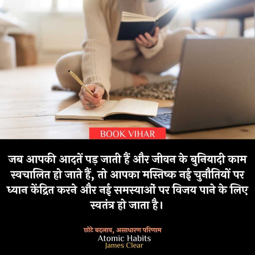 Thought of James Clear: "जब आपकी आदतें पड़ जाती हैं और जीवन के बुनियादी काम स्वचालित हो जाते हैं, तो आपका मस्तिष्क नई चुनौतियों पर ध्यान केंद्रित करने और नई समस्याओं पर विजय पाने के लिए स्वतंत्र हो जाता है।"
