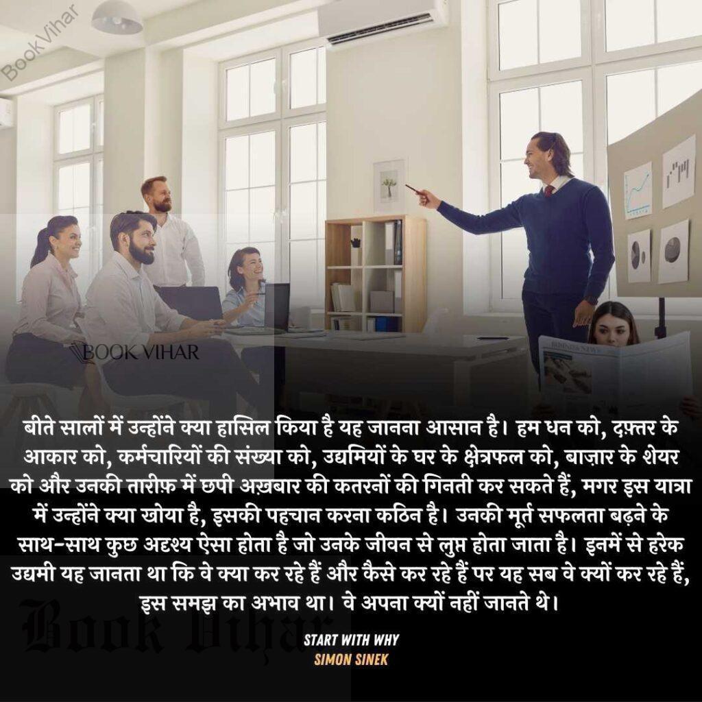 Quote from the book START WITH WHY: "बीते सालों में उन्होंने क्या हासिल किया है यह जानना आसान है। हम धन को, दफ़्तर के आकार को, कर्मचारियों की संख्या को, उद्यमियों के घर के क्षेत्रफल को, बाज़ार के शेयर को और उनकी तारीफ़ में छपी अख़बार की कतरनों की गिनती कर सकते हैं, मगर इस यात्रा में उन्होंने क्या खोया है, इसकी पहचान करना कठिन है। उनकी मूर्त सफलता बढ़ने के साथ-साथ कुछ अदृश्य ऐसा होता है जो उनके जीवन से लुप्त होता जाता है। इनमें से हरेक उद्यमी यह जानता था कि वे क्या कर रहे हैं और कैसे कर रहे हैं पर यह सब वे क्यों कर रहे हैं, इस समझ का अभाव था। वे अपना क्यों नहीं जानते थे।"