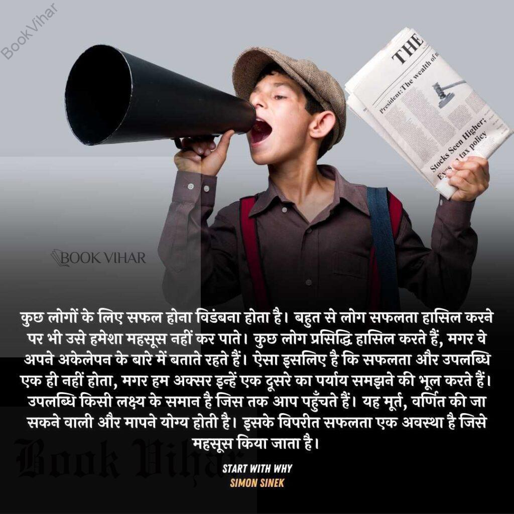 Quote from the book START WITH WHY: "कुछ लोगों के लिए सफल होना विडंबना होता है। बहुत से लोग सफलता हासिल करने पर भी उसे हमेशा महसूस नहीं कर पाते। कुछ लोग प्रसिद्ध हासिल करते हैं, मगर वे अपने अकेलेपन के बारे में बताते रहते हैं। ऐसा इसलिए है कि सफलता और उपलब्धि एक ही नहीं होत, मगर हम अक्सर इन्हें एक दूसरे का पर्याय समझने की भूल करते हैं। उपलब्धि किसी लक्ष्य के समान है जिस तक आप पहुँचते हैं। यह मूर्त, वर्णित की जा सकने वाली और मापने योग्य होती है। इसके विपरीत सफलता एक अवस्था है जिसे महसूस किया जाता है। “वह सफल स्त्री है,"