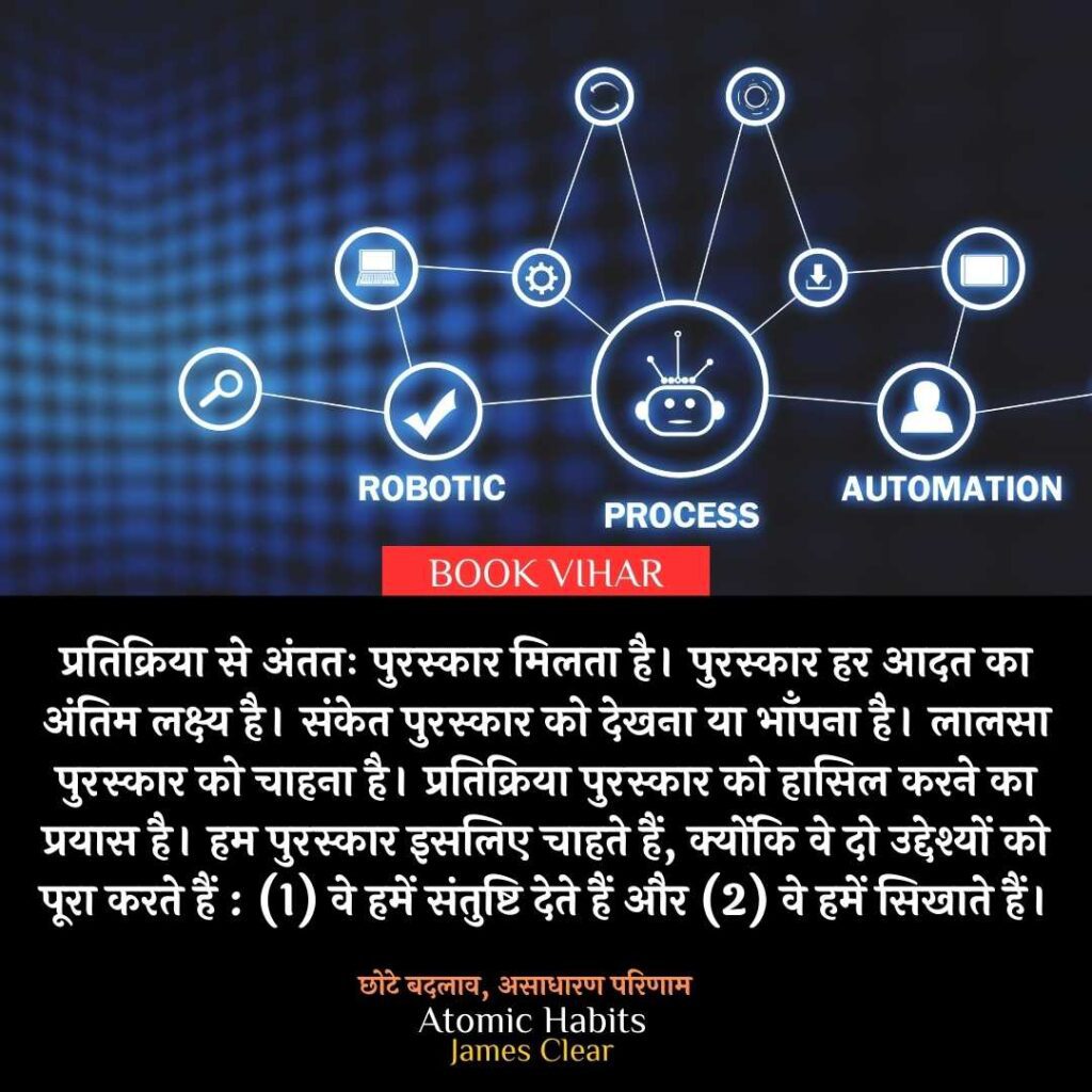 Thought of James Clear: "प्रतिक्रिया से अंततः पुरस्कार मिलता है। पुरस्कार हर आदत का अंतिम लक्ष्य है। संकेत पुरस्कार को देखना या भाँपना है। लालसा पुरस्कार को चाहना है। प्रतिक्रिया पुरस्कार को हासिल करने का प्रयास है। हम पुरस्कार इसलिए चाहते हैं, क्योंकि वे दो उद्देश्यों को पूरा करते हैं : (1) वे हमें संतुष्टि देते हैं और (2) वे हमें सिखाते हैं।"
