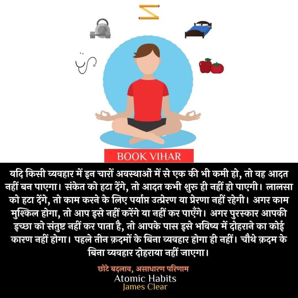 Thought of James Clear: "यदि किसी व्यवहार में इन चारों अवस्थाओं में से एक की भी कमी हो, तो वह आदत नहीं बन पाएगा। संकेत को हटा देंगे, तो आदत कभी शुरू ही नहीं हो पाएगी। लालसा को हटा देंगे, तो काम करने के लिए पर्याप्त उत्प्रेरण या प्रेरणा नहीं रहेगी। अगर काम मुश्किल होगा, तो आप इसे नहीं करेंगे या नहीं कर पाएँगे। अगर पुरस्कार आपकी इच्छा को संतुष्ट नहीं कर पाता है, तो आपके पास इसे भविष्य में दोहराने का कोई कारण नहीं होगा। पहले तीन क़दमों के बिना व्यवहार होगा ही नहीं। चौथे क़दम के बिना व्यवहार दोहराया नहीं जाएगा।"
