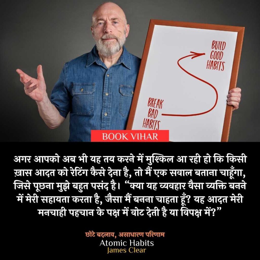 Thought of James Clear: "अगर आपको अब भी यह तय करने में मुश्किल आ रही हो कि किसी ख़ास आदत को रेटिंग कैसे देना है, तो मैं एक सवाल बताना चाहूँगा, जिसे पूछना मुझे बहुत पसंद है। “क्या यह व्यवहार वैसा व्यक्ति बनने में मेरी सहायता करता है, जैसा मैं बनना चाहता हूँ? यह आदत मेरी मनचाही पहचान के पक्ष में वोट देती है या विपक्ष में?”