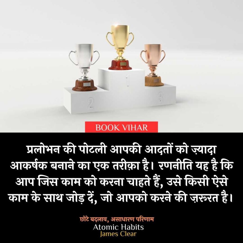 Thought of James Clear: "प्रलोभन की पोटली आपकी आदतों को ज़्यादा आकर्षक बनाने का एक तरीक़ा है। रणनीति यह है कि आप जिस काम को करना चाहते हैं, उसे किसी ऐसे काम के साथ जोड़ दें, जो आपको करने की ज़रूरत है।"