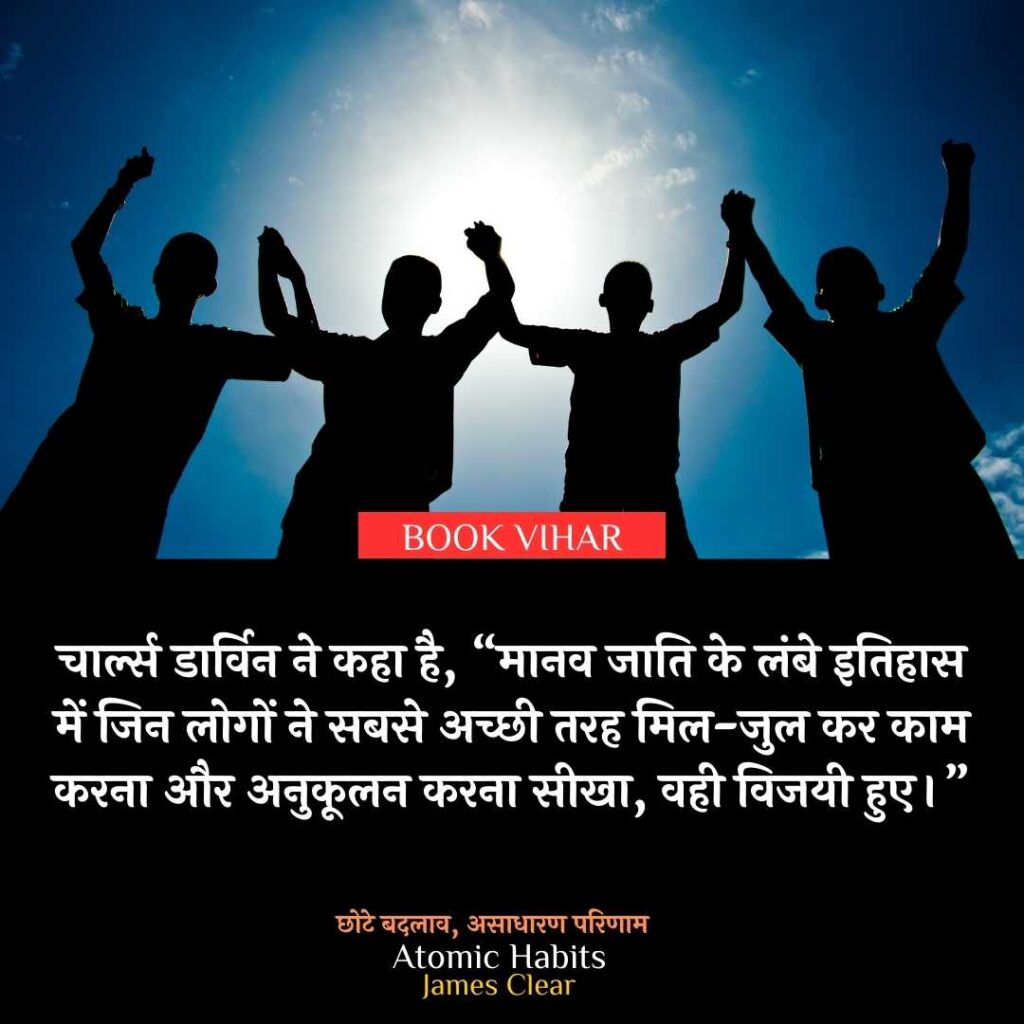 Thought of James Clear: "चार्ल्स डार्विन ने कहा है, “मानव जाति के लंबे इतिहास में जिन लोगों ने सबसे अच्छी तरह मिल-जुल कर काम करना और अनुकूलन करना सीखा, वही विजयी हुए।”
