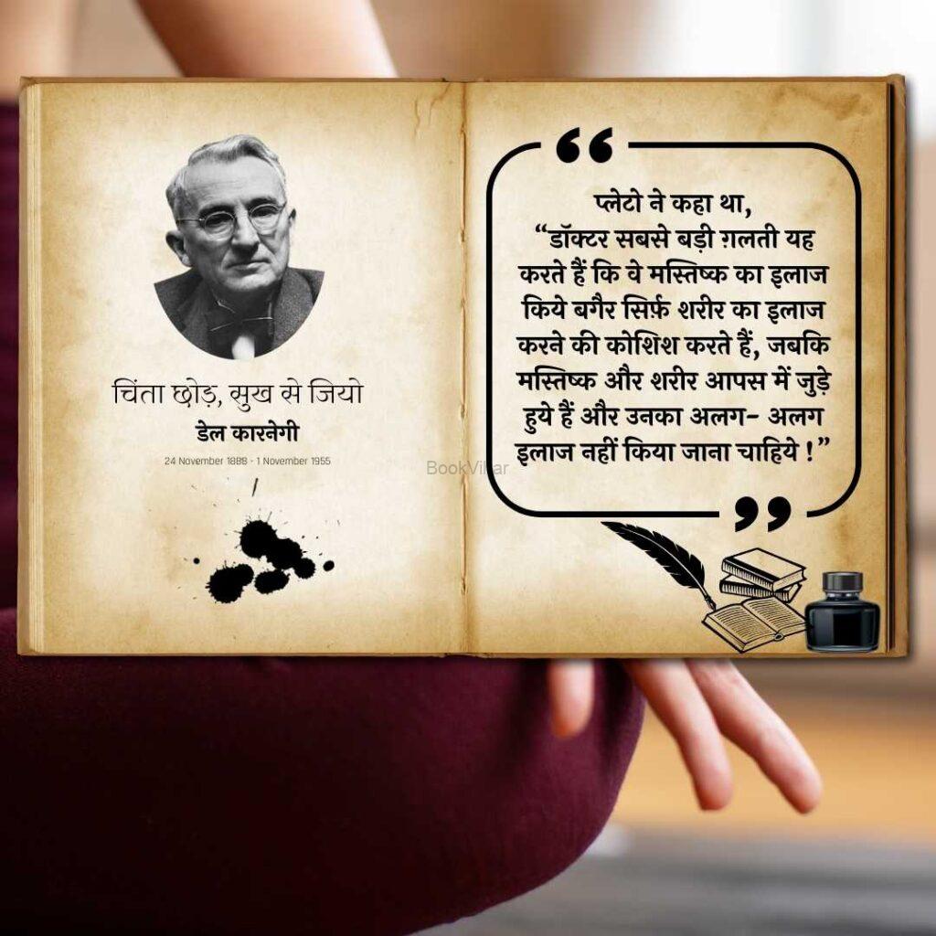 Quote from the Stop Worrying and start Living: “प्लेटो ने कहा था, “डॉक्टर सबसे बड़ी ग़लती यह करते हैं कि वे मस्तिष्क का इलाज किये बगैर सिर्फ़ शरीर का इलाज करने की कोशिश करते हैं, जबकि मस्तिष्क और शरीर आपस में जुड़े हुये हैं और उनका अलग- अलग इलाज नहीं किया जाना चाहिये!””