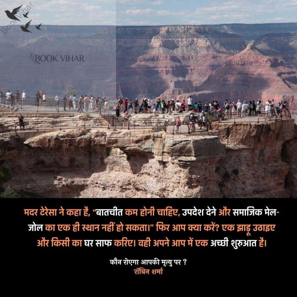 Quote from the book Who will cry when you Die: "मदर टेरेसा ने कहा है, “बातचीत कम होनी चाहिए, उपदेश देने और समाजिक मेल- जोल का एक ही स्थान नहीं हो सकता।” फिर आप क्या करें? एक झाड़ू उठाइए और किसी का घर साफ करिए। वही अपने आप में एक अच्छी शुरुआत है।"
