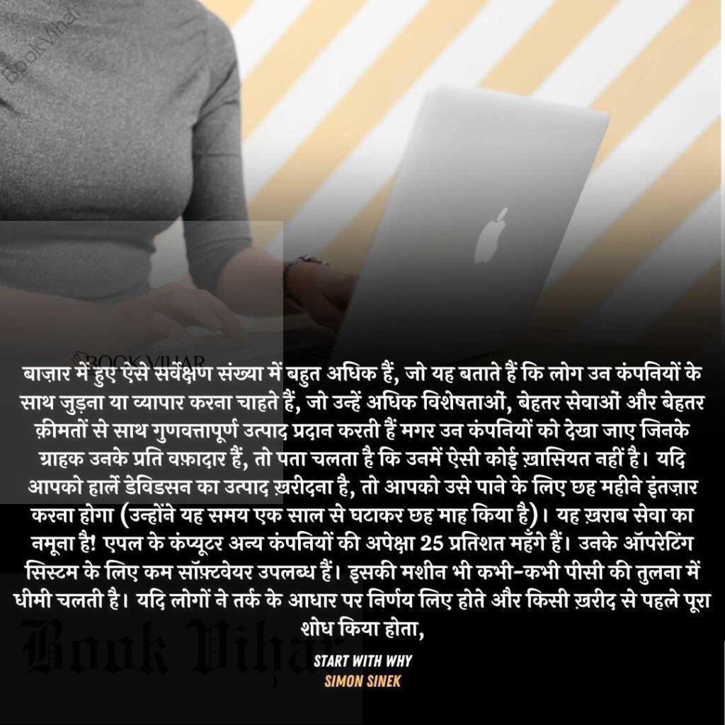 Quote from the book START WITH WHY: "बाज़ार में हुए ऐसे सर्वेक्षण संख्या में बहुत अधिक हैं, जो यह बताते हैं कि लोग उन कंपनियों के साथ जुड़ना या व्यापार करना चाहते हैं, जो उन्हें अधिक विशेषताओं, बेहतर सेवाओं और बेहतर क़ीमतों से साथ गुणवत्तापूर्ण उत्पाद प्रदान करती हैं मगर उन कंपनियों को देखा जाए जिनके ग्राहक उनके प्रति वफ़ादार हैं, तो पता चलता है कि उनमें ऐसी कोई ख़ासियत नहीं है। यदि आपको हार्ले डेविडसन का उत्पाद ख़रीदना है, तो आपको उसे पाने के लिए छह महीने इंतज़ार करना होगा (उन्होंने यह समय एक साल से घटाकर छह माह किया है)। यह ख़राब सेवा का नमूना है! एपल के कंप्यूटर अन्य कंपनियों की अपेक्षा 25 प्रतिशत महँगे हैं। उनके ऑपरेटिंग सिस्टम के लिए कम सॉफ़्टवेयर उपलब्ध हैं। इसकी मशीन भी कभी-कभी पीसी की तुलना में धीमी चलती है। यदि लोगों ने तर्क के आधार पर निर्णय लिए होते और किसी ख़रीद से पहले पूरा शोध किया होता,"