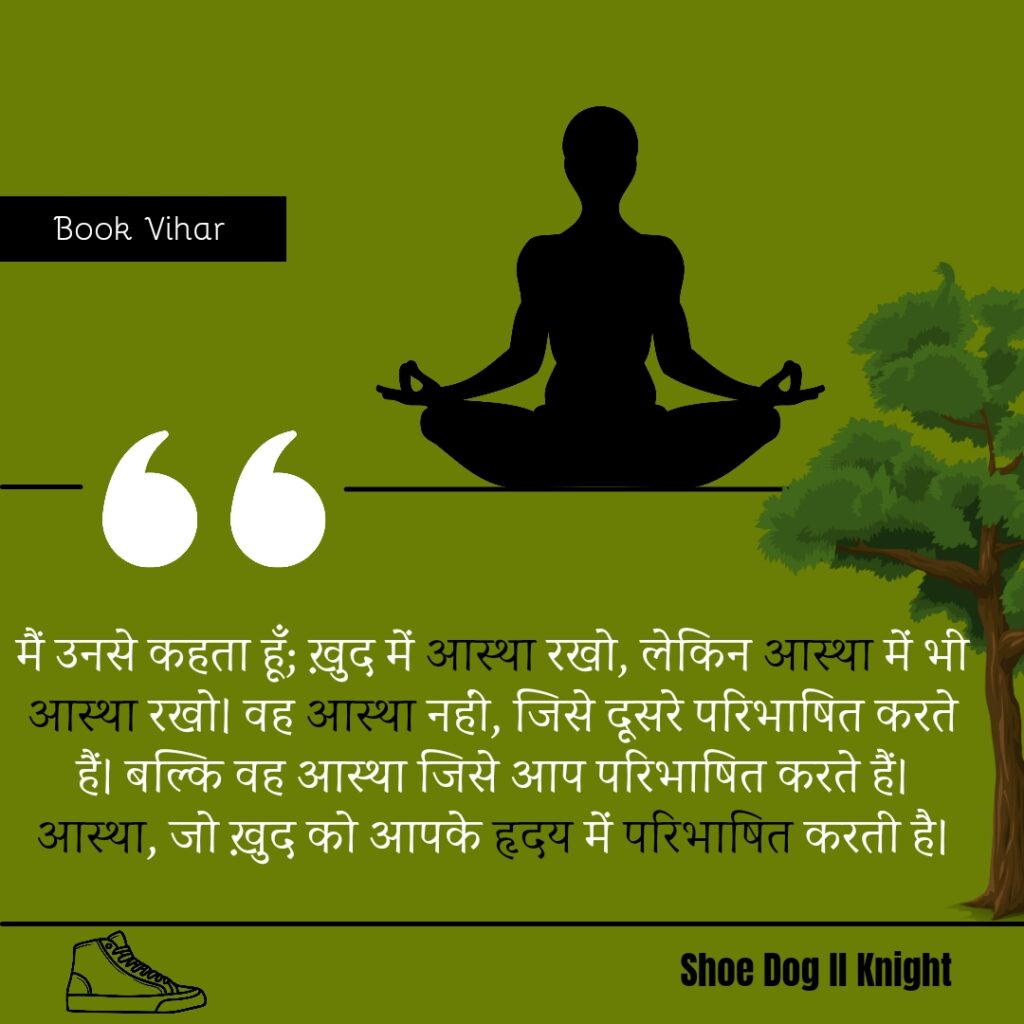 Best statement from the Book Shoe Dog "मैं उनसे कहता हूँ; ख़ुद में आस्था रखो, लेकिन आस्था में भी आस्था रखो। वह आस्था नहीं, जिसे दूसरे परिभाषित करते हैं। बल्कि वह आस्था जिसे आप परिभाषित करते हैं। आस्था, जो ख़ुद को आपके हृदय में परिभाषित करती है।"