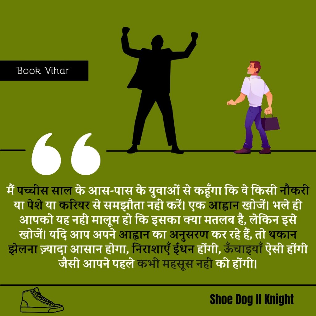 Best statement from the Book Shoe Dog "मैं पच्चीस साल के आस-पास के युवाओं से कहूँगा कि वे किसी नौकरी या पेशे या करियर से समझौता नहीं करें। एक आह्वान खोजें। भले ही आपको यह नहीं मालूम हो कि इसका क्या मतलब है, लेकिन इसे खोजें। यदि आप अपने आह्वान का अनुसरण कर रहे हैं, तो थकान झेलना ज़्यादा आसान होगा, निराशाएँ ईंधन होंगी, ऊँचाइयाँ ऐसी होंगी जैसी आपने पहले कभी महसूस नहीं की होंगी।"