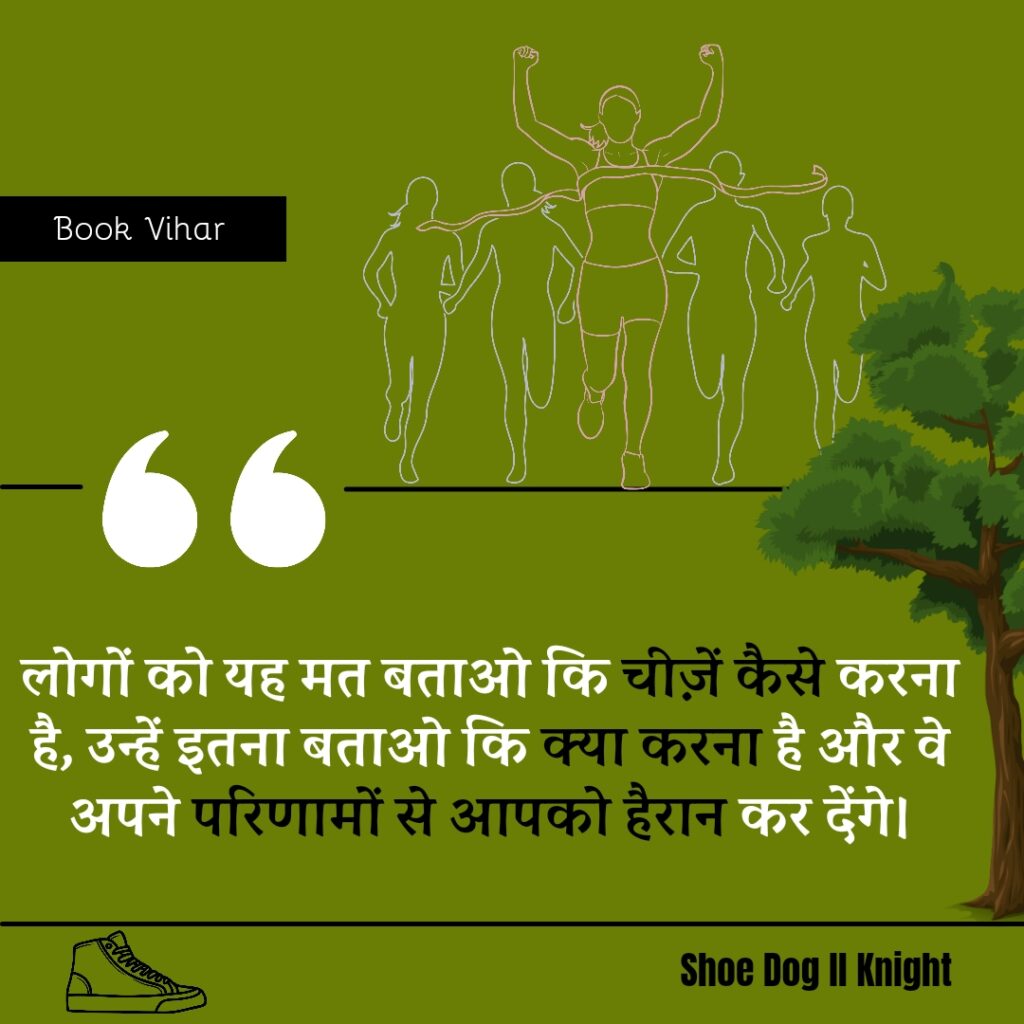 Best Motivational quote from the Book Shoe Dog "लोगों को यह मत बताओ कि चीज़ें कैसे करना है, उन्हें इतना बताओ कि क्या करना है और वे अपने परिणामों से आपको हैरान कर देंगे।"
