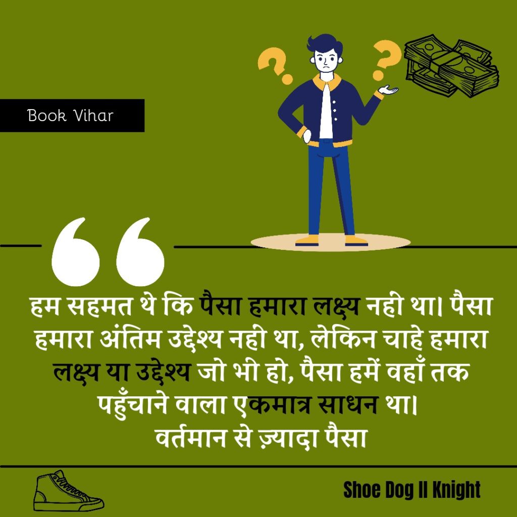 Best statement from the Book Shoe Dog "हम सहमत थे कि पैसा हमारा लक्ष्य नहीं था। पैसा हमारा अंतिम उद्देश्य नहीं था, लेकिन चाहे हमारा लक्ष्य या उद्देश्य जो भी हो, पैसा हमें वहाँ तक पहुँचाने वाला एकमात्र साधन था। वर्तमान से ज़्यादा पैसा।"