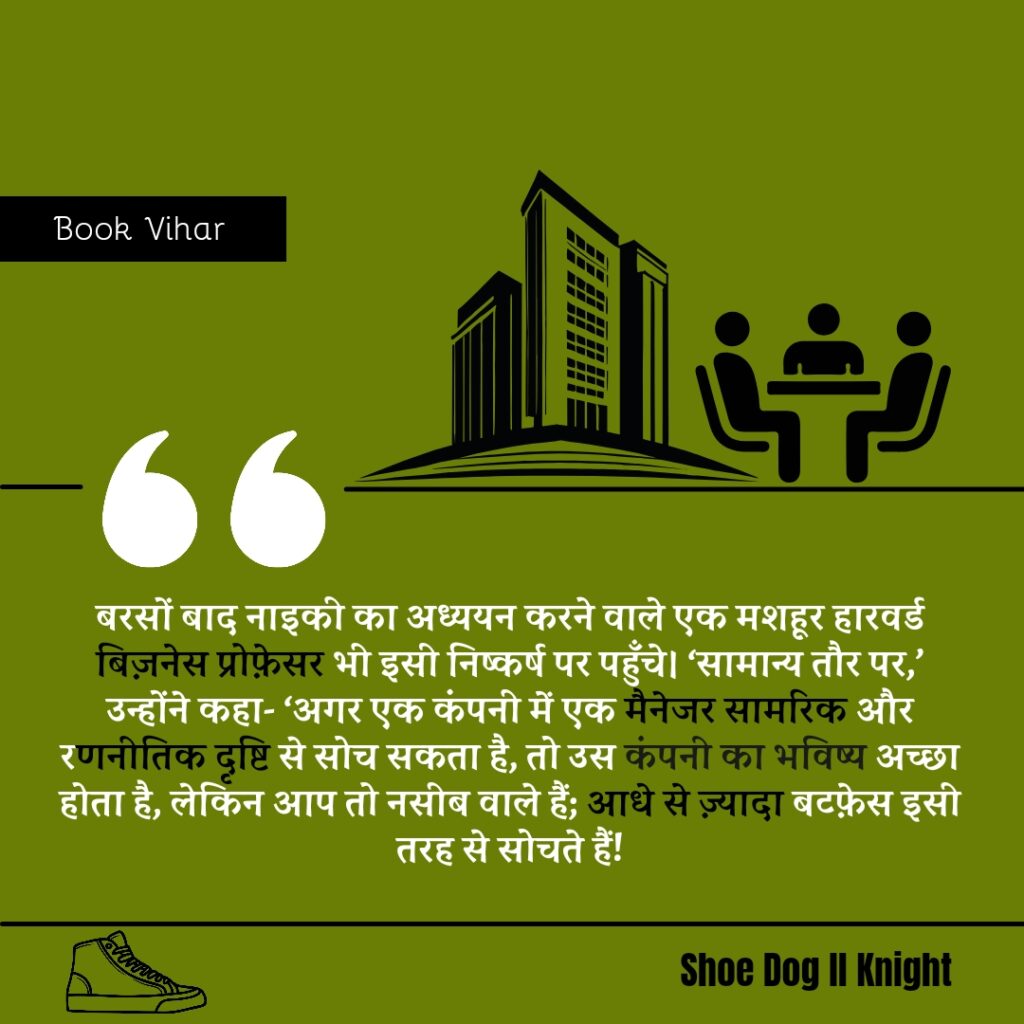 Best statement from the Book Shoe Dog "बरसों बाद नाइकी का अध्ययन करने वाले एक मशहूर हारवर्ड बिज़नेस प्रोफ़ेसर भी इसी निष्कर्ष पर पहुँचे। ‘सामान्य तौर पर,’ उन्होंने कहा- ‘अगर एक कंपनी में एक मैनेजर सामरिक और रणनीतिक दृष्टि से सोच सकता है, तो उस कंपनी का भविष्य अच्छा होता है, लेकिन आप तो नसीब वाले हैं; आधे से ज़्यादा बटफ़ेस इसी तरह से सोचते हैं"