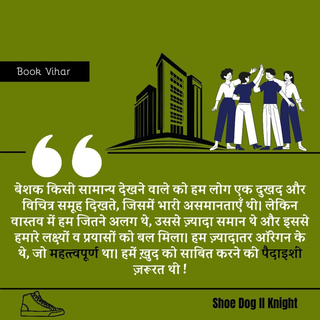 Best statement from the Book Shoe Dog "बेशक किसी सामान्य देखने वाले को हम लोग एक दुखद और विचित्र समूह दिखते, जिसमें भारी असमानताएँ थीं। लेकिन वास्तव में हम जितने अलग थे, उससे ज़्यादा समान थे और इससे हमारे लक्ष्यों व प्रयासों को बल मिला। हम ज़्यादातर ऑरेगन के थे, जो महत्त्वपूर्ण था। हमें ख़ुद को साबित करने की पैदाइशी ज़रूरत थी"