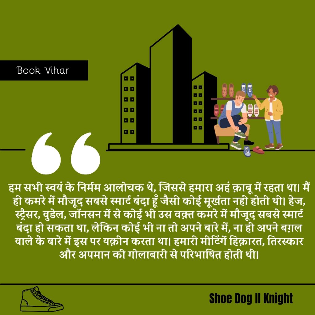 Best statement from the Book Shoe Dog "हम सभी स्वयं के निर्मम आलोचक थे, जिससे हमारा अहं क़ाबू में रहता था। मैं ही कमरे में मौजूद सबसे स्मार्ट बंदा हूँ जैसी कोई मूर्खता नहीं होती थी। हेज, स्ट्रैसर, वुडेल, जॉनसन में से कोई भी उस वक़्त कमरे में मौजूद सबसे स्मार्ट बंदा हो सकता था, लेकिन कोई भी ना तो अपने बारे में, ना ही अपने बग़ल वाले के बारे में इस पर यक़ीन करता था। हमारी मीटिंगें हिक़ारत, तिरस्कार और अपमान की गोलाबारी से परिभाषित होती थीं"