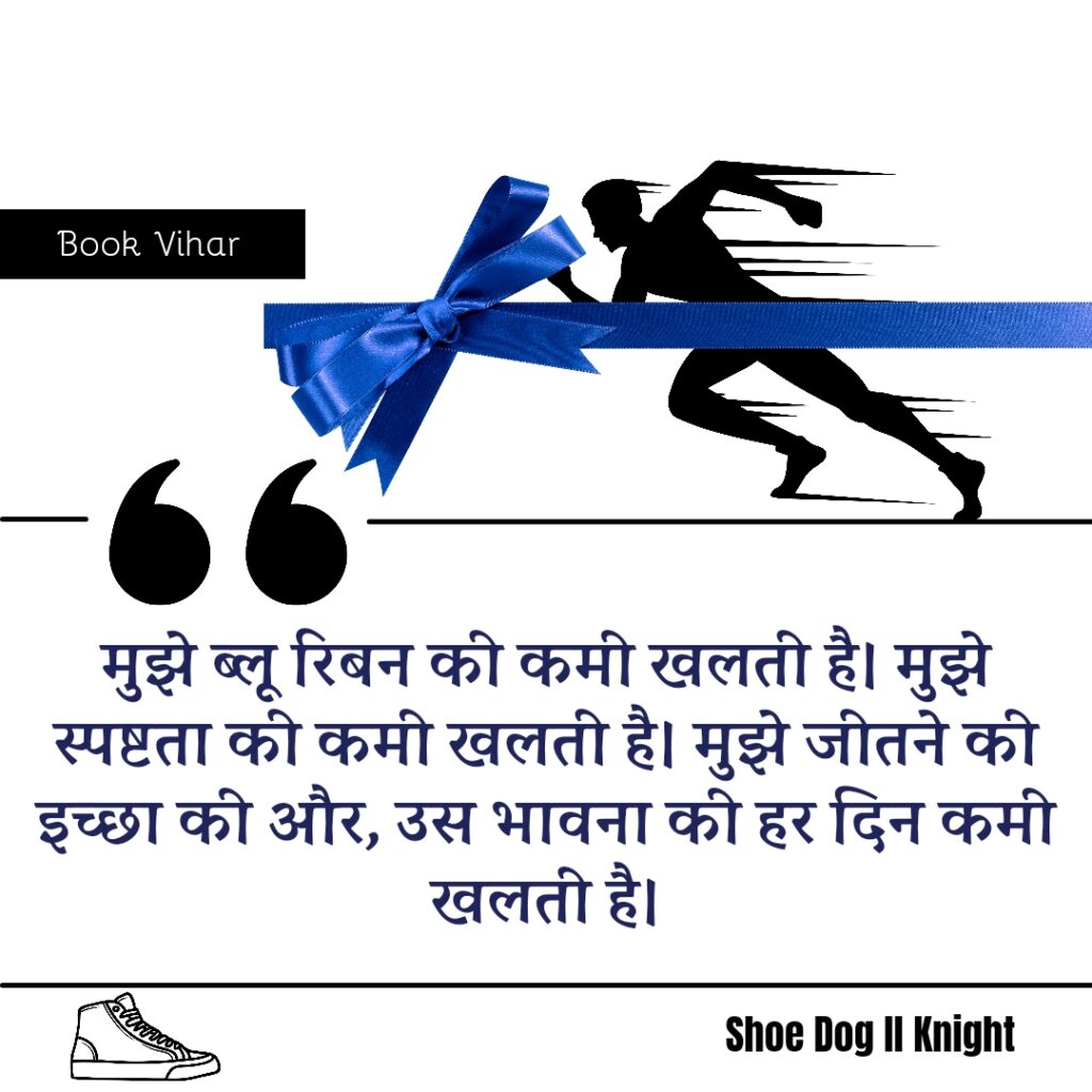 Best statement from the Book Shoe Dog "‘मुझे ब्लू रिबन की कमी खलती है। मुझे स्पष्टता की कमी खलती है। मुझे जीतने की इच्छा की और, उस भावना की हर दिन कमी खलती है।"