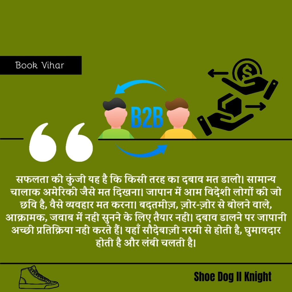 Best statement from the Book Shoe Dog "‘सफलता की कुंजी यह है कि किसी तरह का दबाव मत डालो। सामान्य चालाक अमेरिकी जैसे मत दिखना। जापान में आम विदेशी लोगों की जो छवि है, वैसे व्यवहार मत करना। बदतमीज़, ज़ोर-ज़ोर से बोलने वाले, आक्रामक, जवाब में नहीं सुनने के लिए तैयार नहीं। दबाव डालने पर जापानी अच्छी प्रतिक्रिया नहीं करते हैं। यहाँ सौदेबाज़ी नरमी से होती है, घुमावदार होती है और लंबी चलती है।"