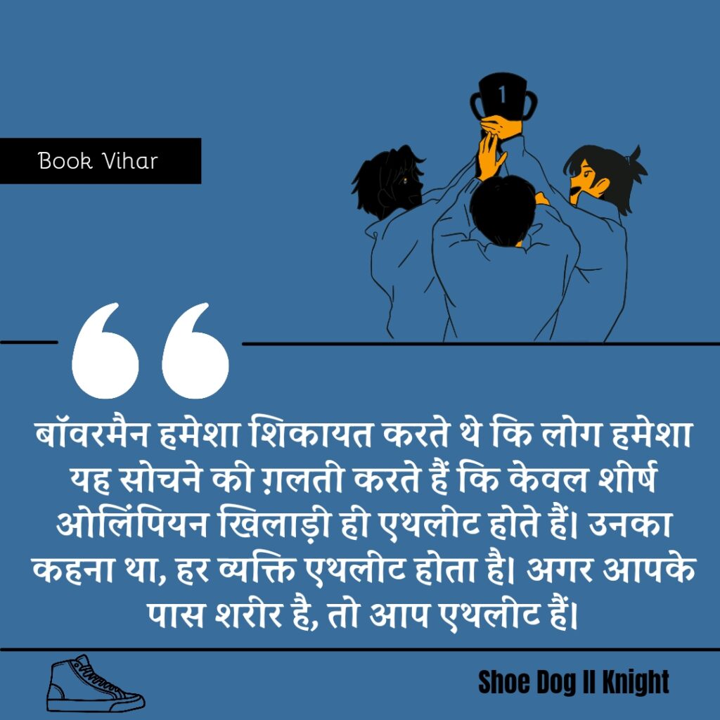 Best statement from the Book Shoe Dog "बॉवरमैन हमेशा शिकायत करते थे कि लोग हमेशा यह सोचने की ग़लती करते हैं कि केवल शीर्ष ओलिंपियन खिलाड़ी ही एथलीट होते हैं। उनका कहना था, हर व्यक्ति एथलीट होता है। अगर आपके पास शरीर है, तो आप एथलीट हैं।"