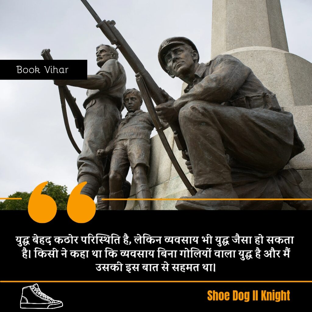 Best Motivational quote from the Book Shoe Dog "युद्ध बेहद कठोर परिस्थिति है, लेकिन व्यवसाय भी युद्ध जैसा हो सकता है। किसी ने कहा था कि व्यवसाय बिना गोलियों वाला युद्ध है और मैं उसकी इस बात से सहमत था।"