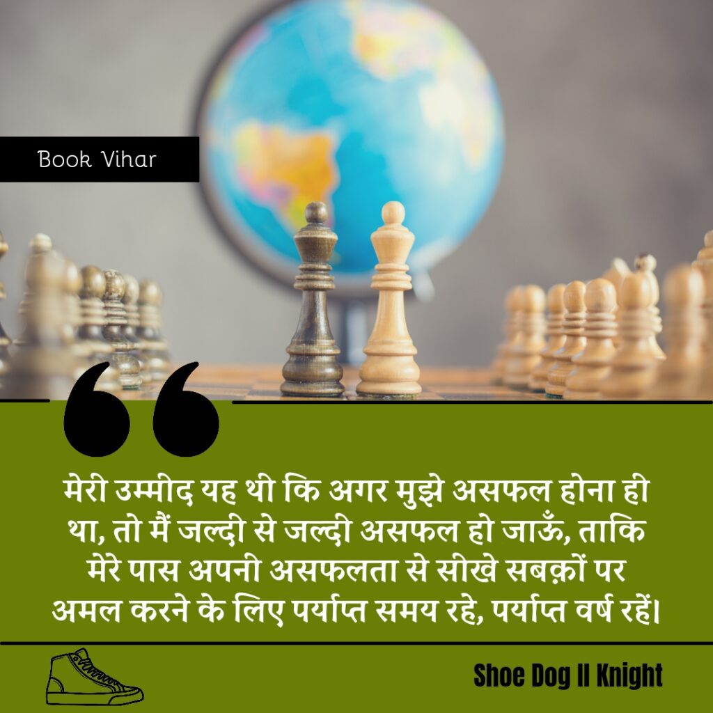 Best Motivational quote from the Book Shoe Dog "मेरी उम्मीद यह थी कि अगर मुझे असफल होना ही था, तो मैं जल्दी से जल्दी असफल हो जाऊँ, ताकि मेरे पास अपनी असफलता से सीखे सबक़ों पर अमल करने के लिए पर्याप्त समय रहे, पर्याप्त वर्ष रहें।"