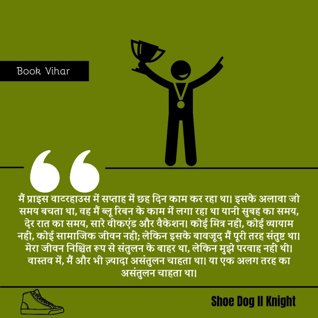 Best statement from the Book Shoe Dog "मैं प्राइस वाटरहाउस में सप्ताह में छह दिन काम कर रहा था। इसके अलावा जो समय बचता था, वह मैं ब्लू रिबन के काम में लगा रहा था यानी सुबह का समय, देर रात का समय, सारे वीकएंड और वैकेशन। कोई मित्र नहीं, कोई व्यायाम नहीं, कोई सामाजिक जीवन नहीं; लेकिन इसके बावजूद मैं पूरी तरह संतुष्ट था। मेरा जीवन निश्चित रूप से संतुलन के बाहर था, लेकिन मुझे परवाह नहीं थी। वास्तव में, मैं और भी ज़्यादा असंतुलन चाहता था। या एक अलग तरह का असंतुलन चाहता था।"