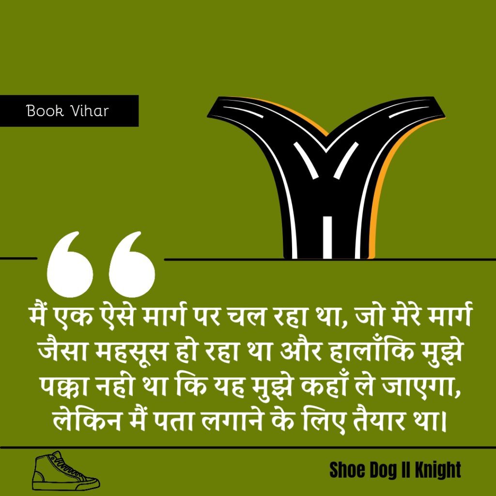 Best Motivational quote from the Book Shoe Dog "मैं एक ऐसे मार्ग पर चल रहा था, जो मेरे मार्ग जैसा महसूस हो रहा था और हालाँकि मुझे पक्का नहीं था कि यह मुझे कहाँ ले जाएगा, लेकिन मैं पता लगाने के लिए तैयार था।"