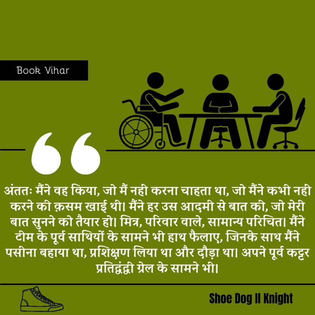 Best statement from the Book Shoe Dog "अंततः मैंने वह किया, जो मैं नहीं करना चाहता था, जो मैंने कभी नहीं करने की क़सम खाई थी। मैंने हर उस आदमी से बात की, जो मेरी बात सुनने को तैयार हो। मित्र, परिवार वाले, सामान्य परिचित। मैंने टीम के पूर्व साथियों के सामने भी हाथ फैलाए, जिनके साथ मैंने पसीना बहाया था, प्रशिक्षण लिया था और दौड़ा था। अपने पूर्व कट्टर प्रतिद्वंद्वी ग्रेल के सामने भी।"