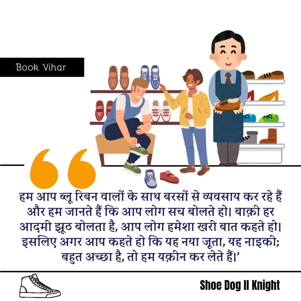 Best statement from the Book Shoe Dog "हम आप ब्लू रिबन वालों के साथ बरसों से व्यवसाय कर रहे हैं और हम जानते हैं कि आप लोग सच बोलते हो। बाक़ी हर आदमी झूठ बोलता है, आप लोग हमेशा खरी बात कहते हो। इसलिए अगर आप कहते हो कि यह नया जूता, यह नाइकी; बहुत अच्छा है, तो हम यक़ीन कर लेते हैं।"