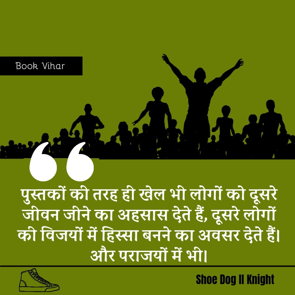 Best Motivational quote from the Book Shoe Dog "पुस्तकों की तरह ही खेल भी लोगों को दूसरे जीवन जीने का अहसास देते हैं, दूसरे लोगों की विजयों में हिस्सा बनने का अवसर देते हैं। और पराजयों में भी।"