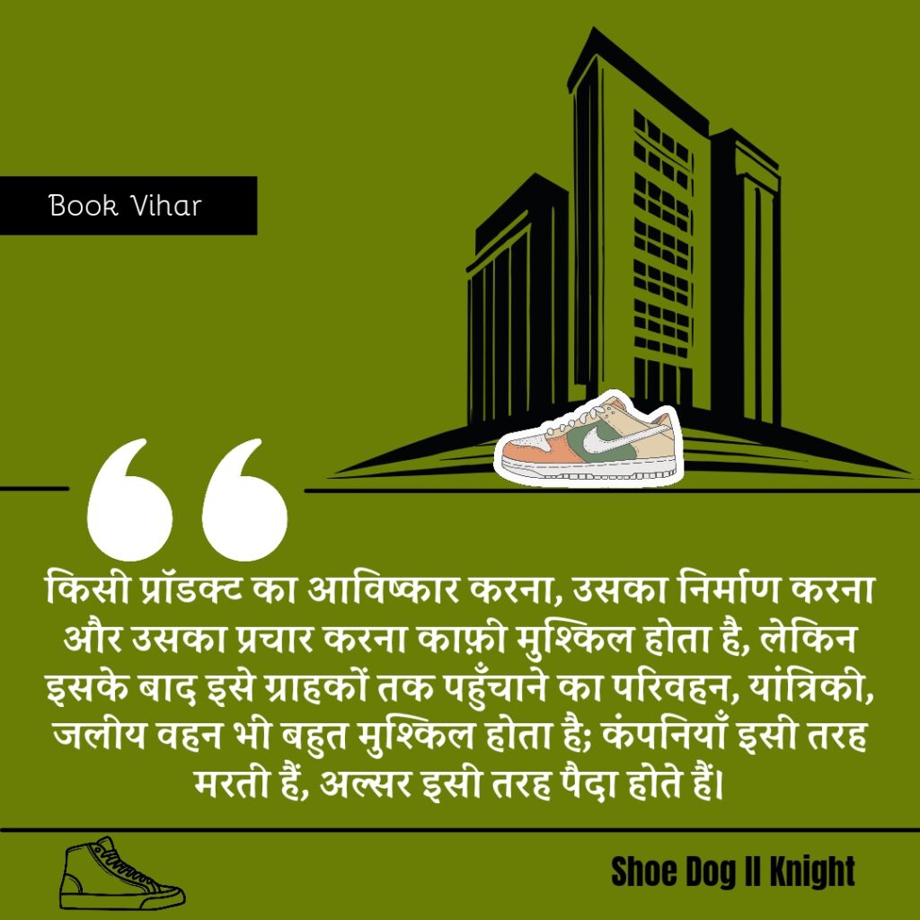 Best statement from the Book Shoe Dog "किसी प्रॉडक्ट का आविष्कार करना, उसका निर्माण करना और उसका प्रचार करना काफ़ी मुश्किल होता है, लेकिन इसके बाद इसे ग्राहकों तक पहुँचाने का परिवहन, यांत्रिकी, जलीय वहन भी बहुत मुश्किल होता है; कंपनियाँ इसी तरह मरती हैं, अल्सर इसी तरह पैदा होते हैं।"