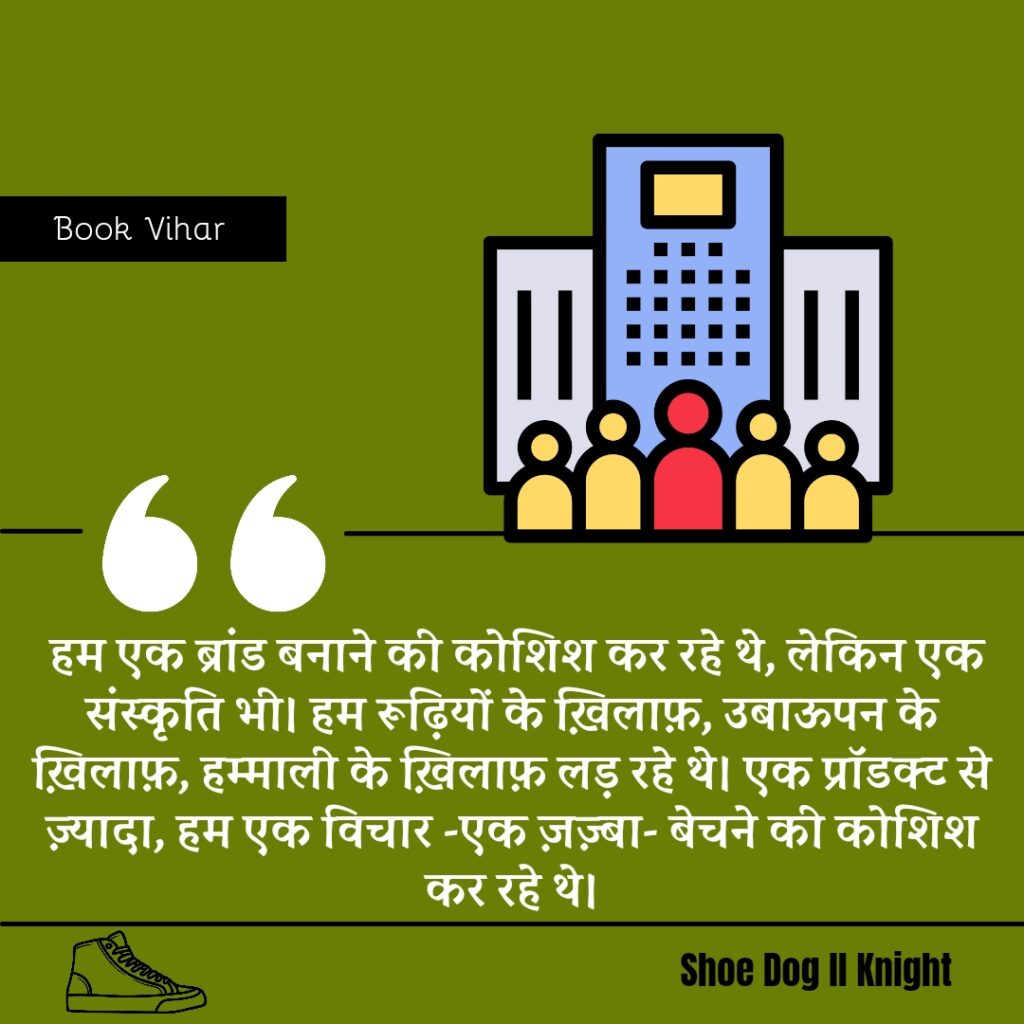 Best statement from the Book Shoe Dog "हम एक ब्रांड बनाने की कोशिश कर रहे थे, लेकिन एक संस्कृति भी। हम रूढ़ियों के ख़िलाफ़, उबाऊपन के ख़िलाफ़, हम्माली के ख़िलाफ़ लड़ रहे थे। एक प्रॉडक्ट से ज़्यादा, हम एक विचार -एक ज़ज़्बा- बेचने की कोशिश कर रहे थे।"