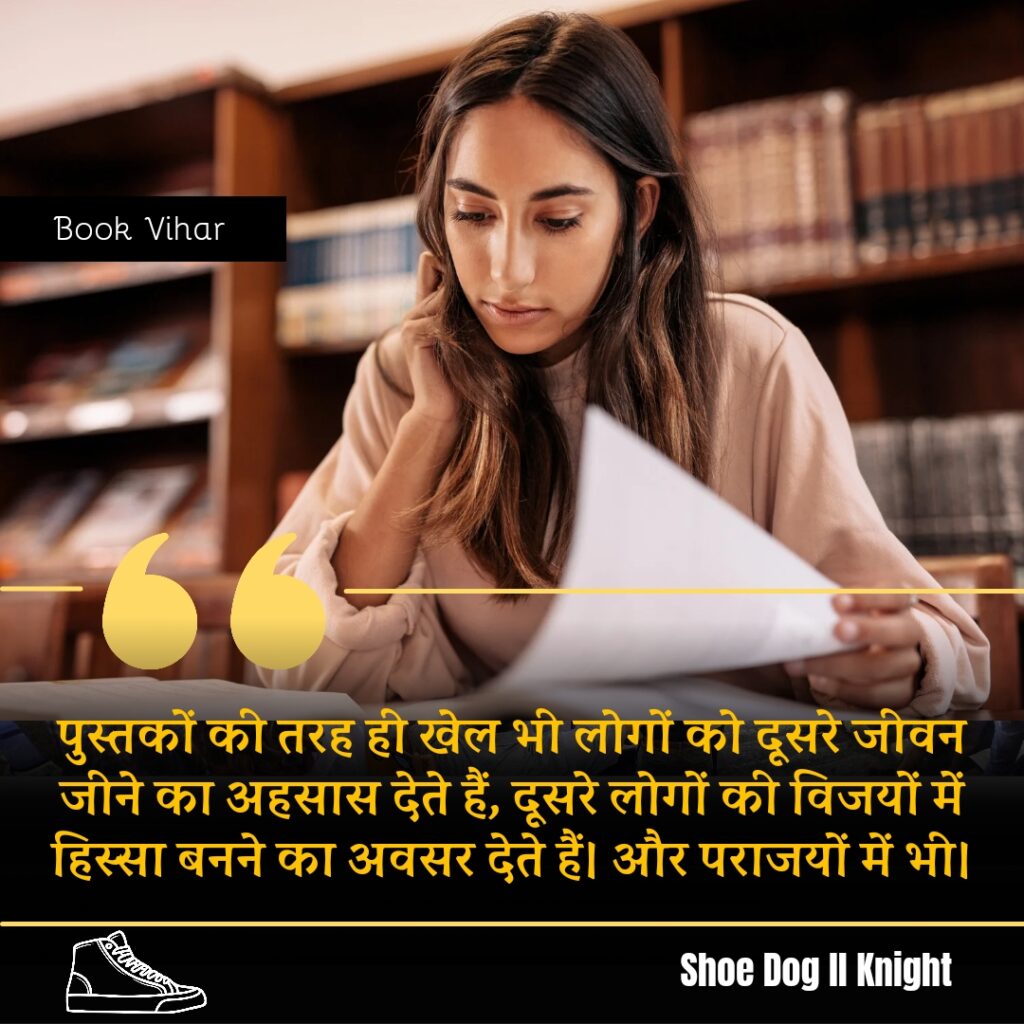 Best Motivational quote from the Book Shoe Dog "पुस्तकों की तरह ही खेल भी लोगों को दूसरे जीवन जीने का अहसास देते हैं, दूसरे लोगों की विजयों में हिस्सा बनने का अवसर देते हैं। और पराजयों में भी।"