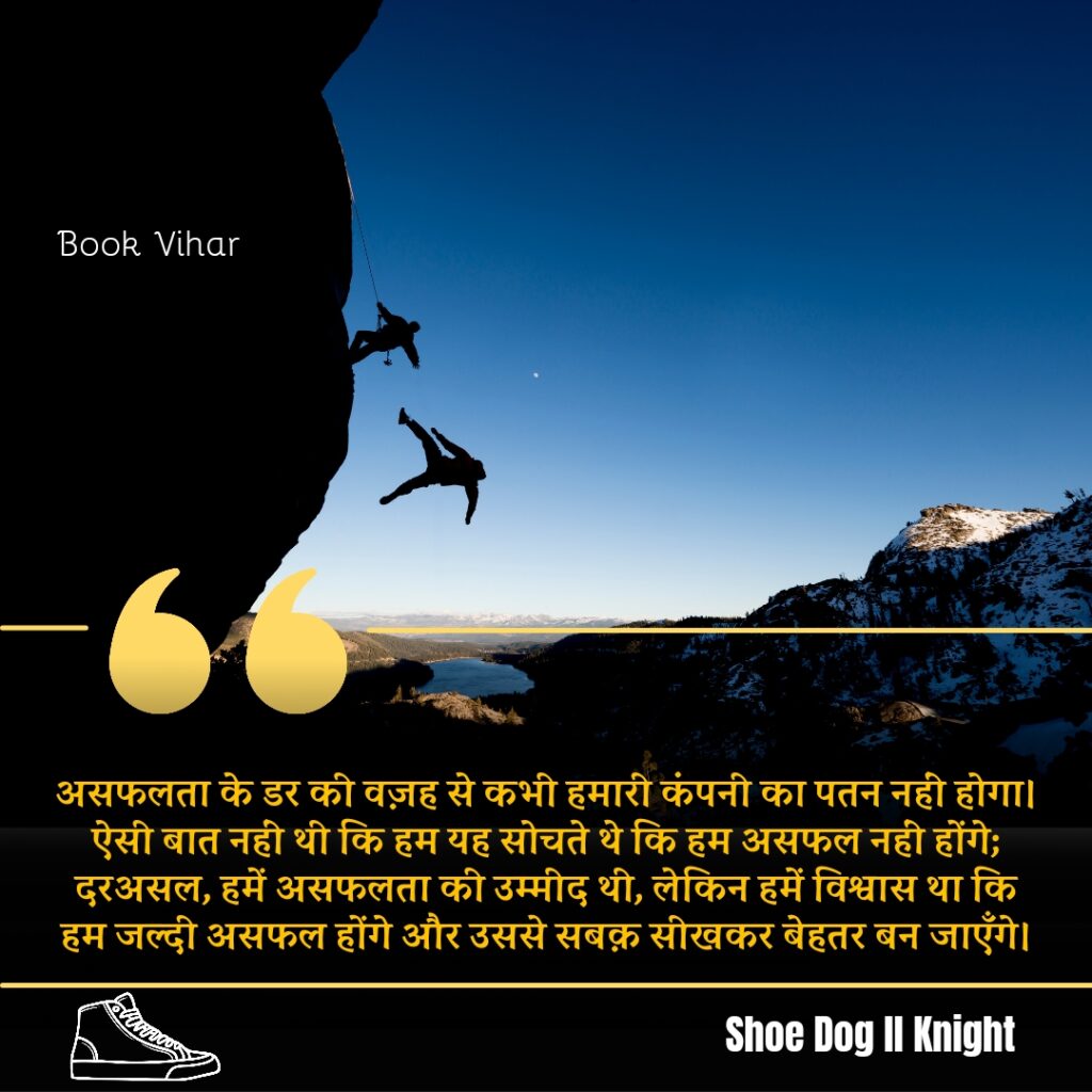 Best statement from the Book Shoe Dog "असफलता के डर की वज़ह से कभी हमारी कंपनी का पतन नहीं होगा। ऐसी बात नहीं थी कि हम यह सोचते थे कि हम असफल नहीं होंगे; दरअसल, हमें असफलता की उम्मीद थी, लेकिन हमें विश्वास था कि हम जल्दी असफल होंगे और उससे सबक़ सीखकर बेहतर बन जाएँगे।"