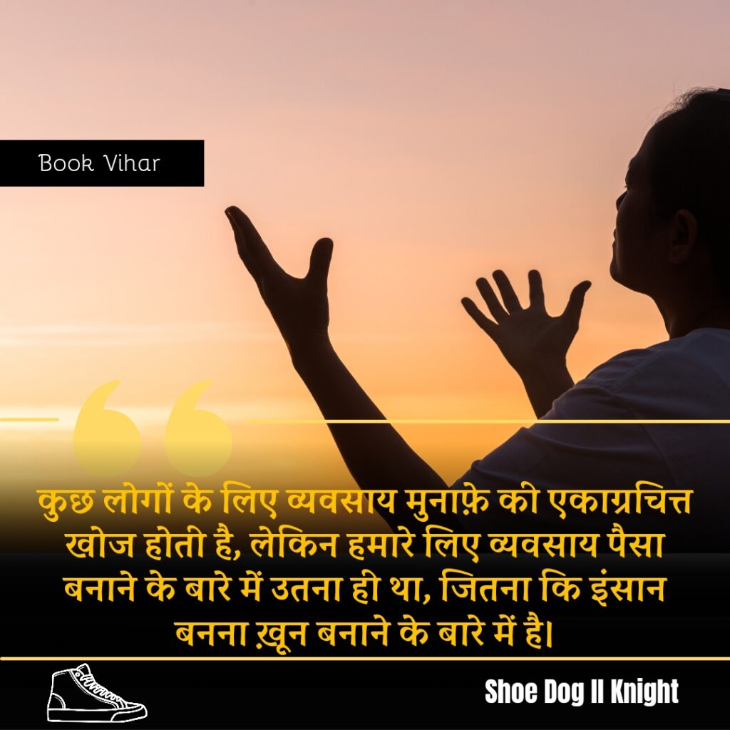 Best Motivational quote from the Book Shoe Dog "कुछ लोगों के लिए व्यवसाय मुनाफ़े की एकाग्रचित्त खोज होती है, लेकिन हमारे लिए व्यवसाय पैसा बनाने के बारे में उतना ही था, जितना कि इंसान बनना ख़ून बनाने के बारे में है।"