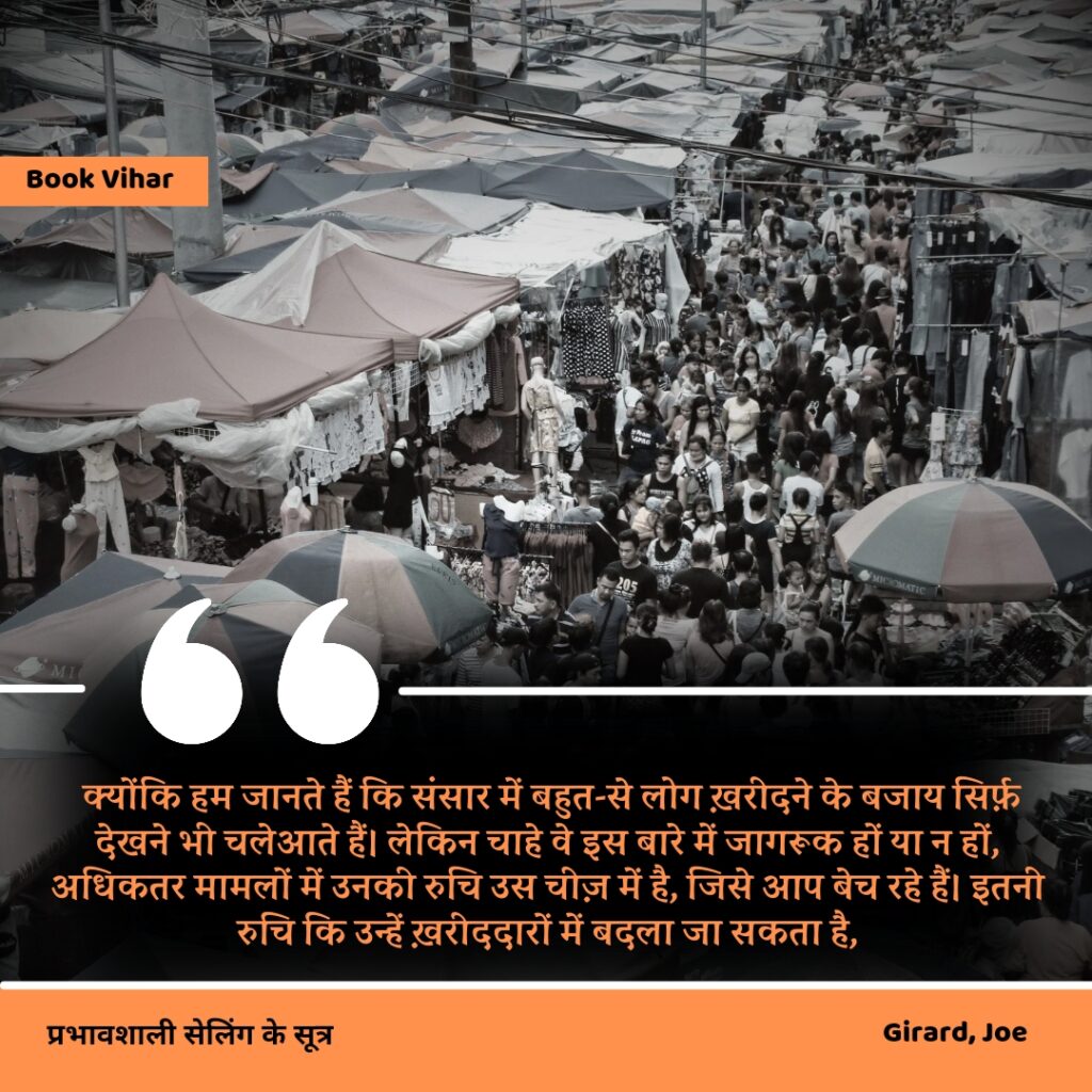 Best statement of the book How to sell anything to anybody"क्योंकि हम जानते हैं कि संसार में बहुत-से लोग ख़रीदने के बजाय सिर्फ़ देखने भी चलेआते हैं। लेकिन चाहे वे इस बारे में जागरूक हों या न हों, अधिकतर मामलों में उनकी रुचि उस चीज़ में है, जिसे आप बेच रहे हैं। इतनी रुचि कि उन्हें ख़रीददारों में बदला जा सकता है,"